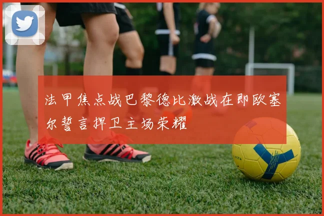 法甲焦点战巴黎德比激战在即欧塞尔誓言捍卫主场荣耀