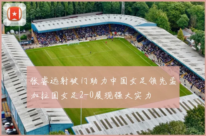张睿远射破门助力中国女足领先孟加拉国女足2-0展现强大实力