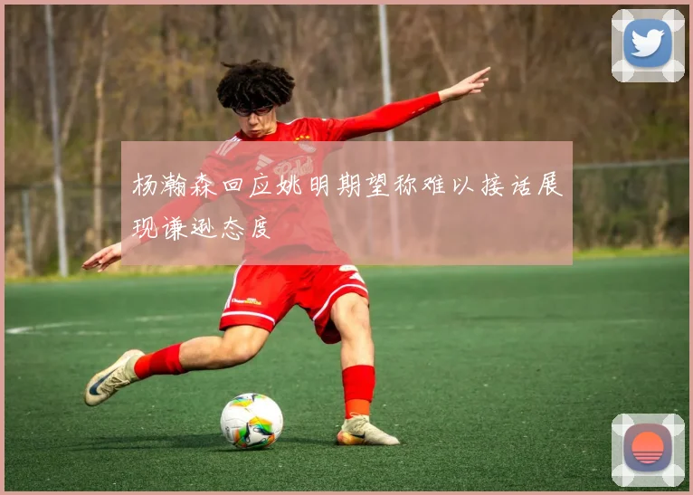 杨瀚森回应姚明期望称难以接话展现谦逊态度