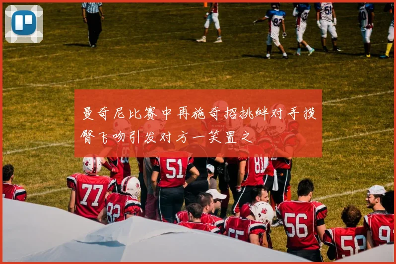 曼奇尼比赛中再施奇招挑衅对手摸臀飞吻引发对方一笑置之