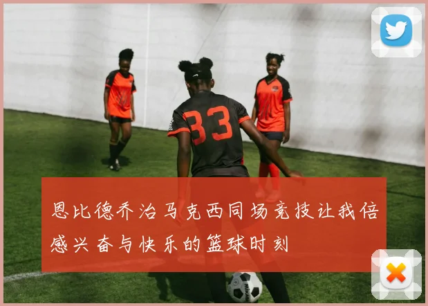 恩比德乔治马克西同场竞技让我倍感兴奋与快乐的篮球时刻