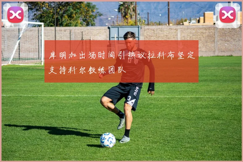 库明加出场时间引热议拉科布坚定支持科尔教练团队