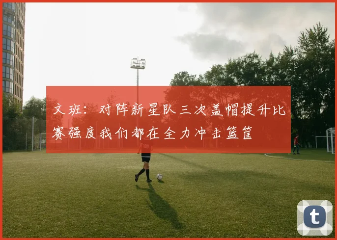 文班：对阵新星队三次盖帽提升比赛强度我们都在全力冲击篮筐