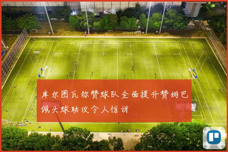 库尔图瓦称赞球队全面提升赞姆巴佩头球助攻令人惊讶