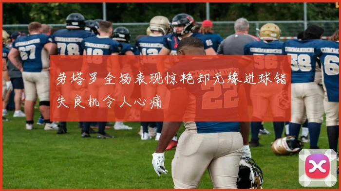 劳塔罗全场表现惊艳却无缘进球错失良机令人心痛