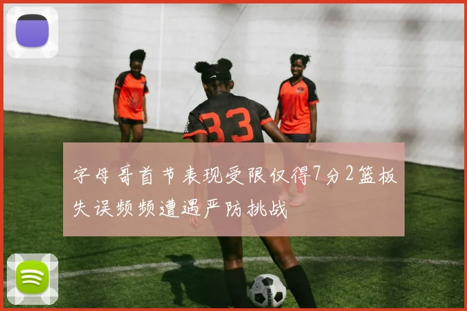 字母哥首节表现受限仅得7分2篮板失误频频遭遇严防挑战
