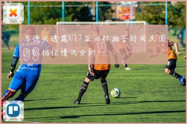 马德兴透露U17亚洲杯抽签时间及国少队档位情况分析