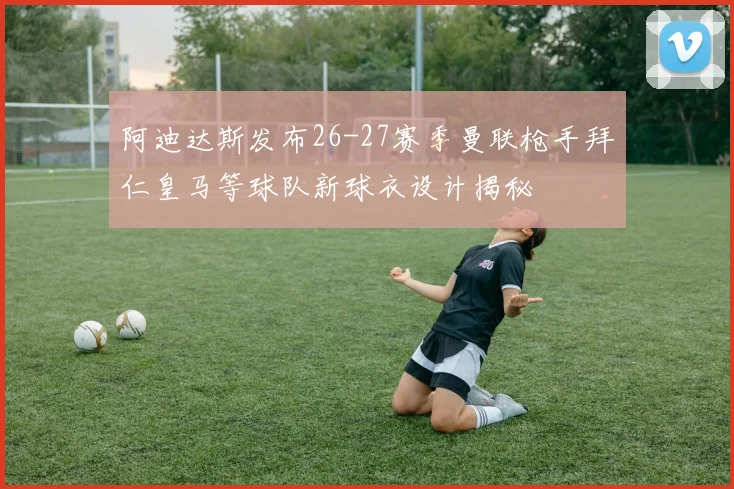阿迪达斯发布26-27赛季曼联枪手拜仁皇马等球队新球衣设计揭秘