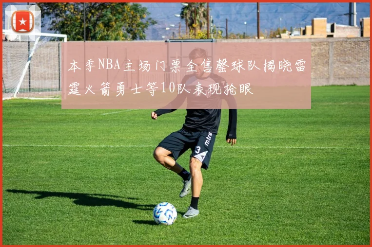 本季NBA主场门票全售罄球队揭晓雷霆火箭勇士等10队表现抢眼