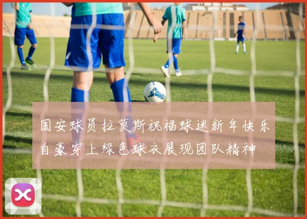 国安球员拉莫斯祝福球迷新年快乐自豪穿上绿色球衣展现团队精神