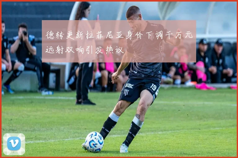 德转更新拉菲尼亚身价下调千万元远射双响引发热议