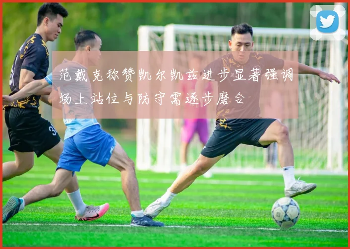 范戴克称赞凯尔凯兹进步显著强调场上站位与防守需逐步磨合