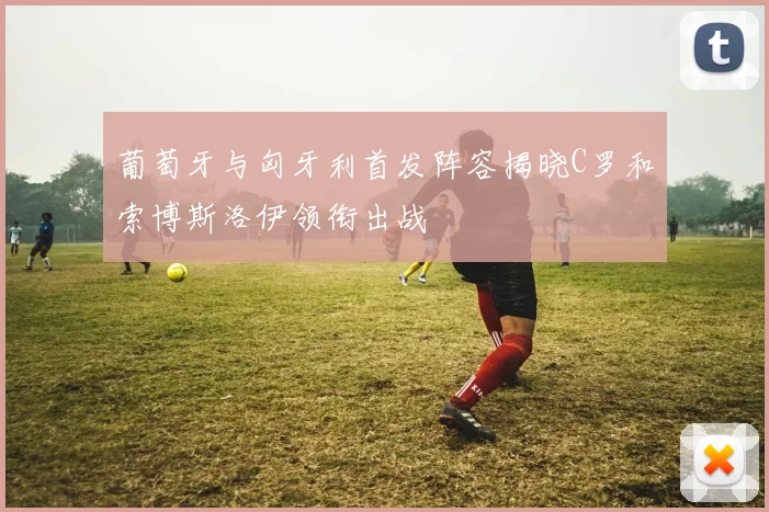 葡萄牙与匈牙利首发阵容揭晓C罗和索博斯洛伊领衔出战