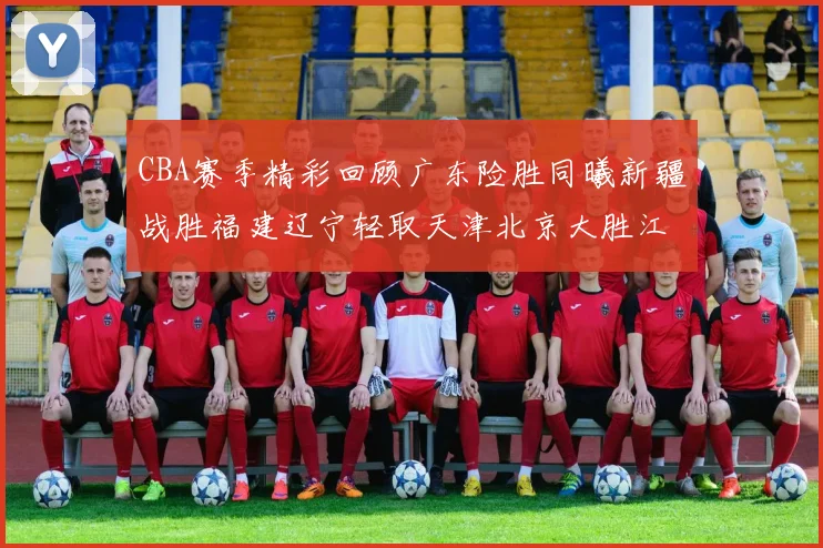 CBA赛季精彩回顾广东险胜同曦新疆战胜福建辽宁轻取天津北京大胜江苏