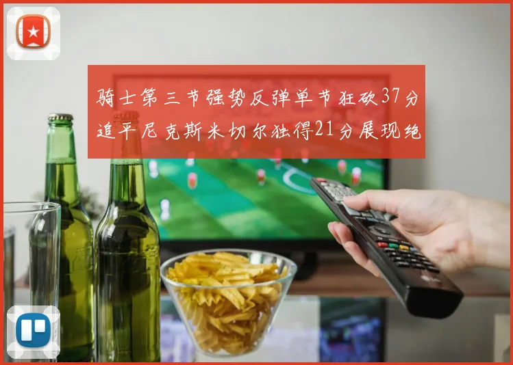 骑士第三节强势反弹单节狂砍37分追平尼克斯米切尔独得21分展现绝佳状态