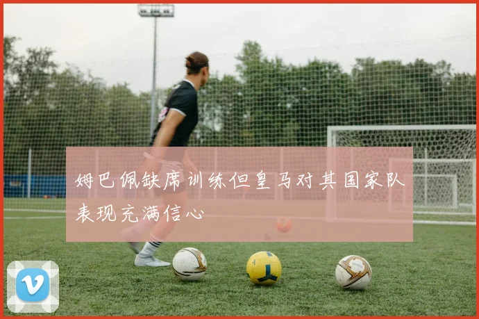 姆巴佩缺席训练但皇马对其国家队表现充满信心