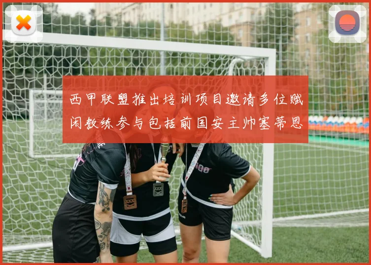 西甲联盟推出培训项目邀请多位赋闲教练参与包括前国安主帅塞蒂恩在内