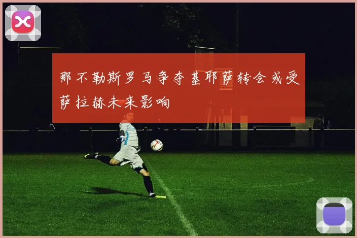 那不勒斯罗马争夺基耶萨转会或受萨拉赫未来影响
