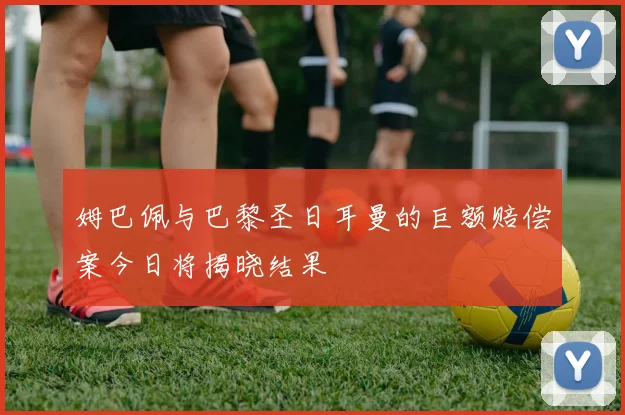 姆巴佩与巴黎圣日耳曼的巨额赔偿案今日将揭晓结果