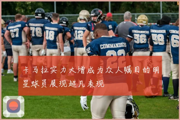 卡马拉实力大增成为众人瞩目的明星球员展现超凡表现