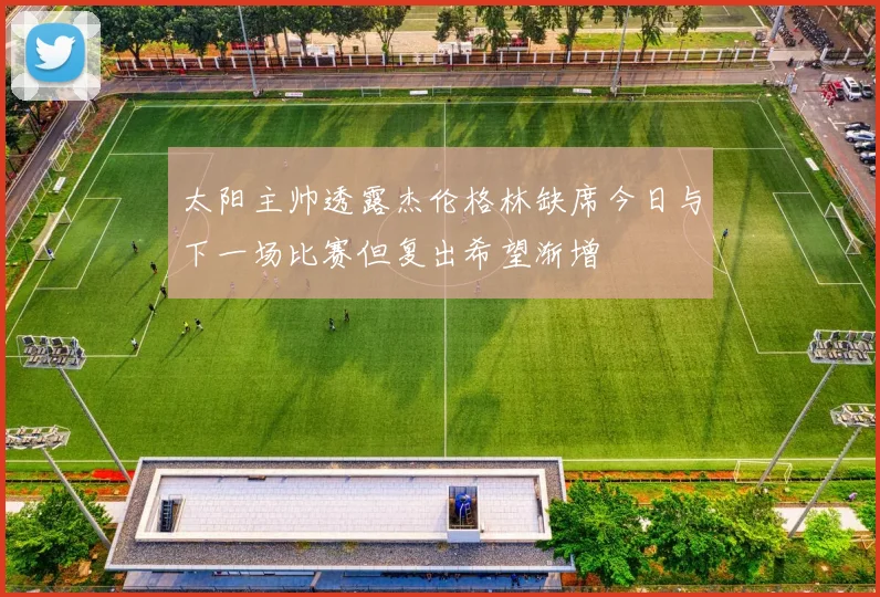 太阳主帅透露杰伦格林缺席今日与下一场比赛但复出希望渐增