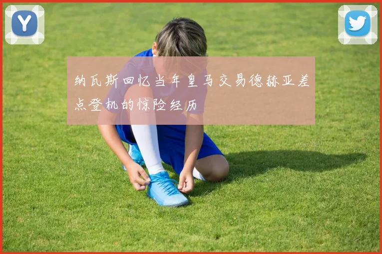 纳瓦斯回忆当年皇马交易德赫亚差点登机的惊险经历