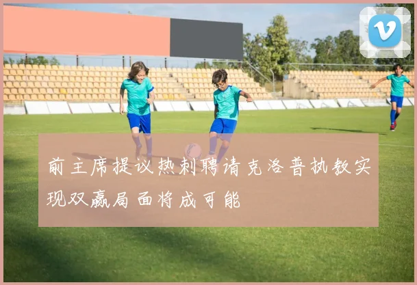 前主席提议热刺聘请克洛普执教实现双赢局面将成可能