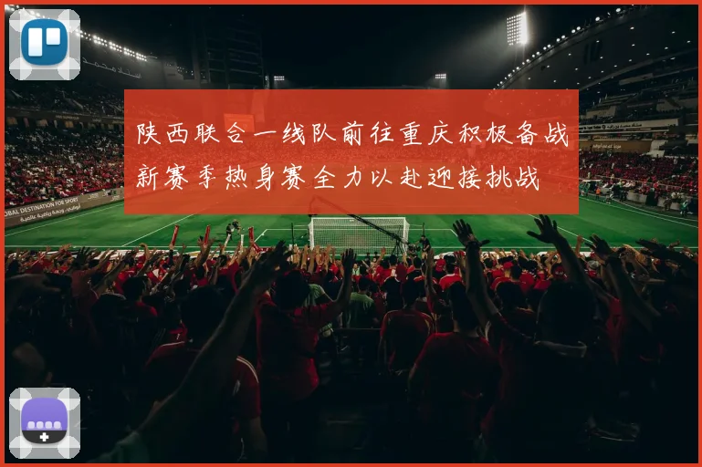 陕西联合一线队前往重庆积极备战新赛季热身赛全力以赴迎接挑战