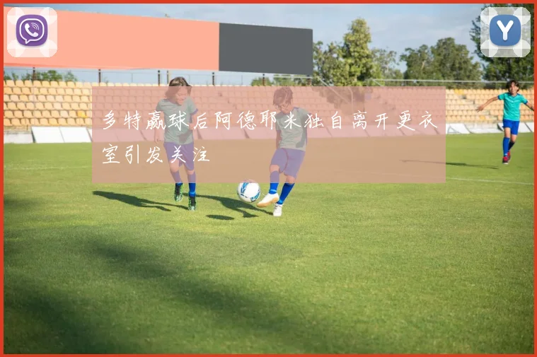 多特赢球后阿德耶米独自离开更衣室引发关注