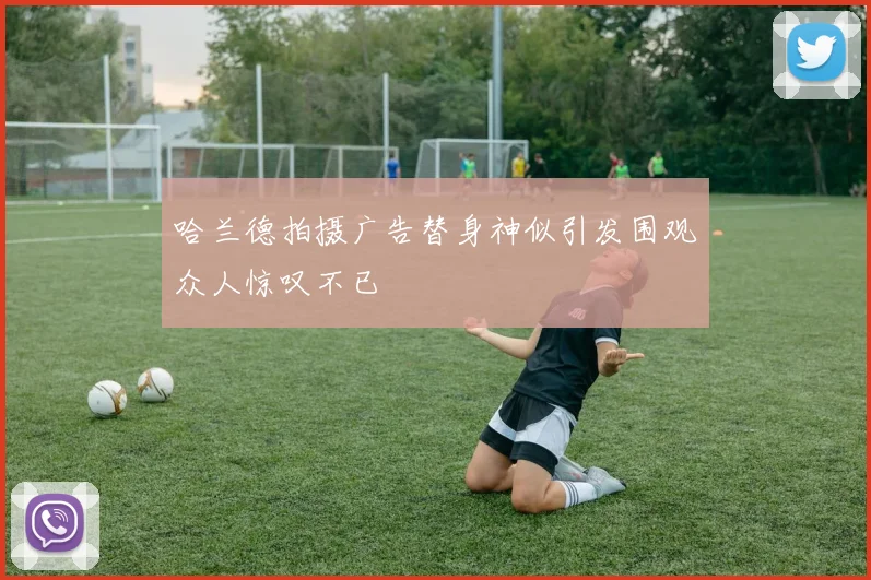 哈兰德拍摄广告替身神似引发围观众人惊叹不已