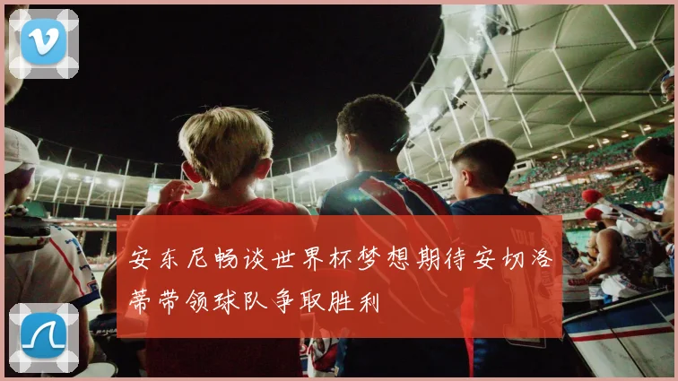 安东尼畅谈世界杯梦想期待安切洛蒂带领球队争取胜利