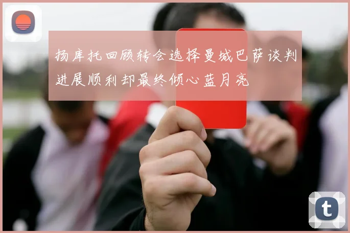 扬库托回顾转会选择曼城巴萨谈判进展顺利却最终倾心蓝月亮