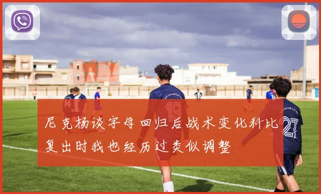 尼克杨谈字母回归后战术变化科比复出时我也经历过类似调整