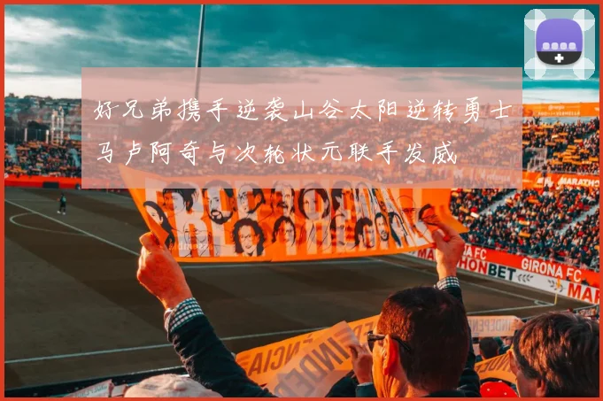 好兄弟携手逆袭山谷太阳逆转勇士马卢阿奇与次轮状元联手发威