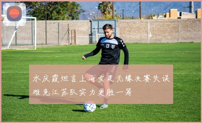 水庆霞坦言上海女足无缘决赛失误难免江苏队实力更胜一筹