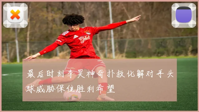 最后时刻李昊神奇扑救化解对手头球威胁保住胜利希望