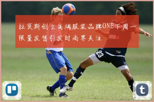 拉莫斯创立高端服装品牌ONE下周一限量发售引发时尚界关注