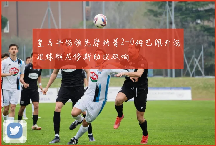 皇马半场领先摩纳哥2-0姆巴佩开场进球维尼修斯助攻双响