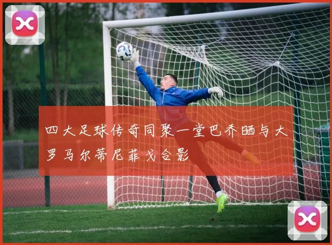四大足球传奇同聚一堂巴乔晒与大罗马尔蒂尼菲戈合影