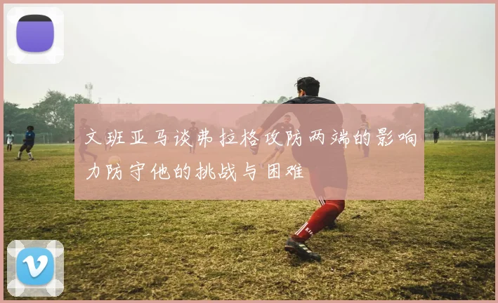文班亚马谈弗拉格攻防两端的影响力防守他的挑战与困难