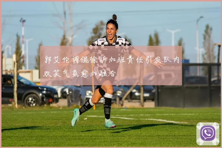 郭艾伦调侃徐昕加班责任引发队内欢笑气氛愈加融洽