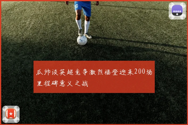 瓜帅谈英超竞争激烈福登迎来200场里程碑意义之战