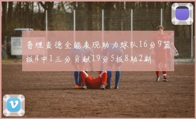 普理查德全能表现助力球队16分9篮板4中1三分贡献19分5板8助2断