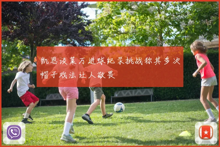 凯恩谈莱万进球纪录挑战称其多次帽子戏法让人敬畏