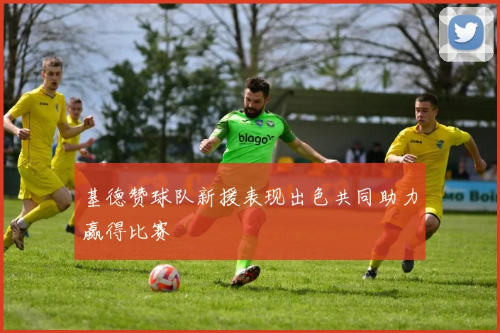 基德赞球队新援表现出色共同助力赢得比赛