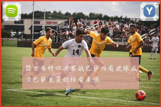 瑟尔洛特四次客战巴萨均有进球成为巴萨克星的传奇表现