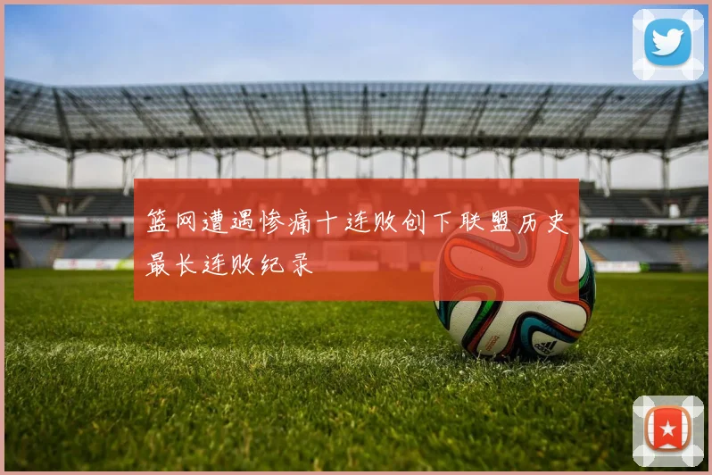 篮网遭遇惨痛十连败创下联盟历史最长连败纪录