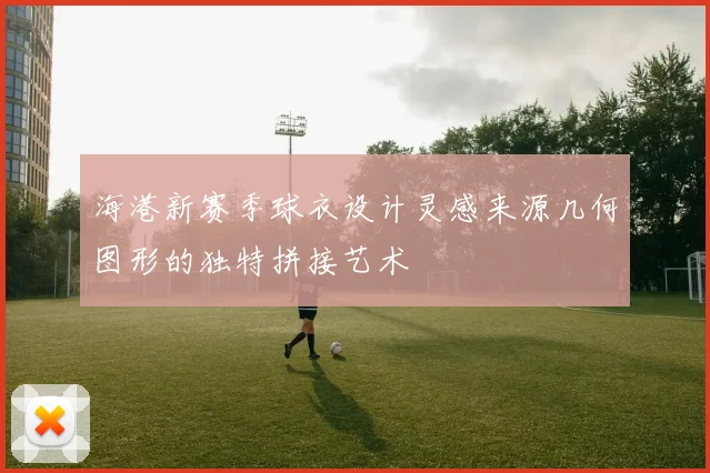 海港新赛季球衣设计灵感来源几何图形的独特拼接艺术