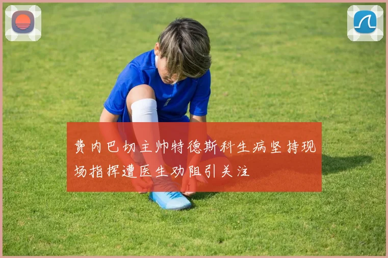 费内巴切主帅特德斯科生病坚持现场指挥遭医生劝阻引关注